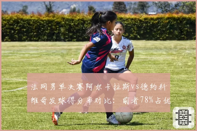 法网男单决赛阿尔卡拉斯vs德约科维奇发球得分率对比：前者78%占优