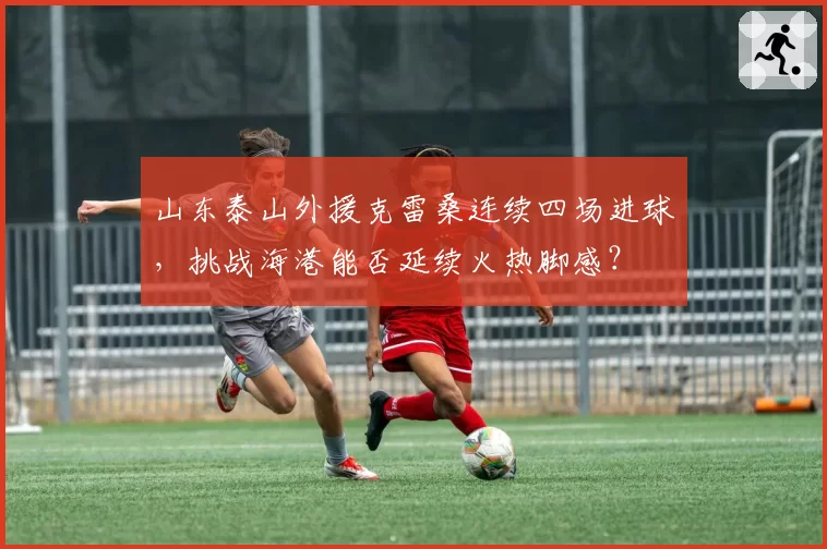 山东泰山外援克雷桑连续四场进球,挑战海港能否延续火热脚感?