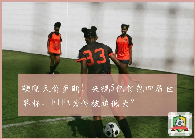硬刚天价垄断!央视5亿打包四届世界杯,FIFA为何被迫低头?