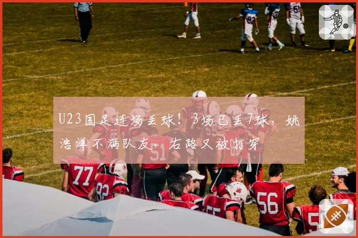 U23国足连场丢球！3场已丢7球，姚浩洋不满队友，右路又被打穿