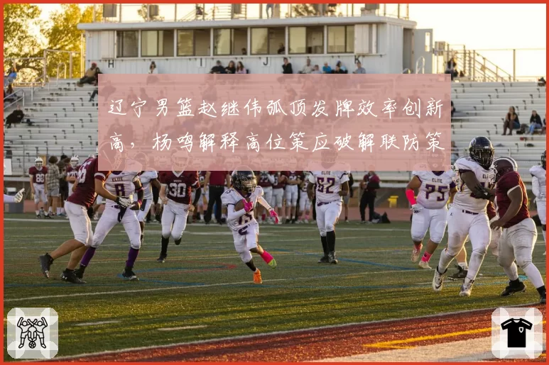 辽宁男篮赵继伟弧顶发牌效率创新高，杨鸣解释高位策应破解联防策略