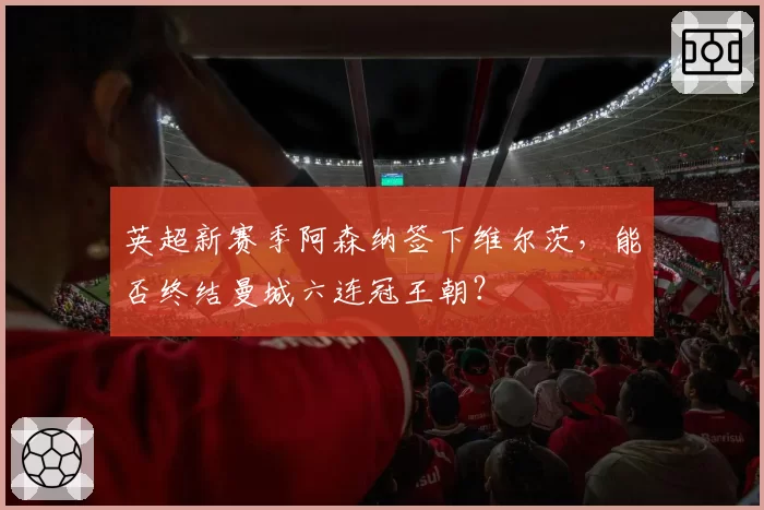 英超新赛季阿森纳签下维尔茨，能否终结曼城六连冠王朝？