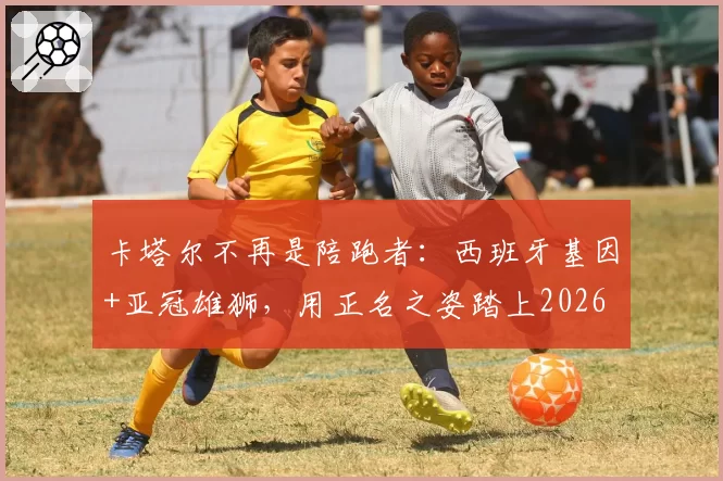 卡塔尔不再是陪跑者：西班牙基因+亚冠雄狮，用正名之姿踏上2026