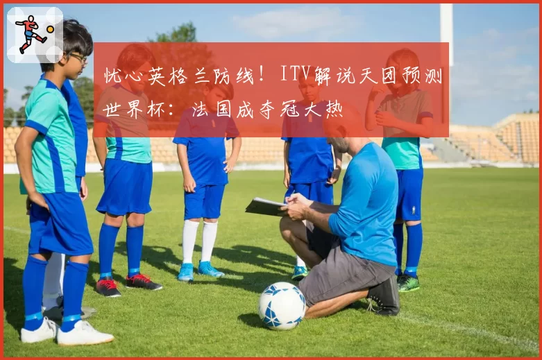 忧心英格兰防线！ITV解说天团预测世界杯：法国成夺冠大热