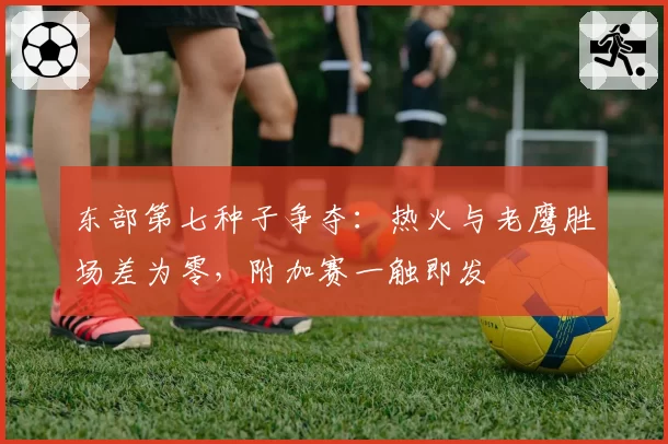 东部第七种子争夺：热火与老鹰胜场差为零，附加赛一触即发