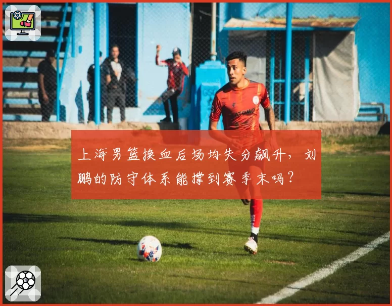 上海男篮换血后场均失分飙升，刘鹏的防守体系能撑到赛季末吗？