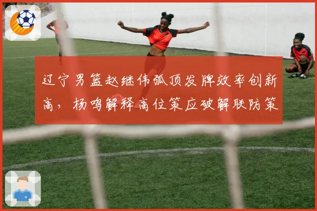 辽宁男篮赵继伟弧顶发牌效率创新高，杨鸣解释高位策应破解联防策略