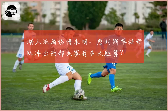 湖人浓眉伤情未明，詹姆斯单核带队冲击西部决赛有多大胜算？