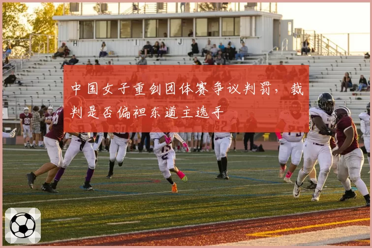 中国女子重剑团体赛争议判罚，裁判是否偏袒东道主选手