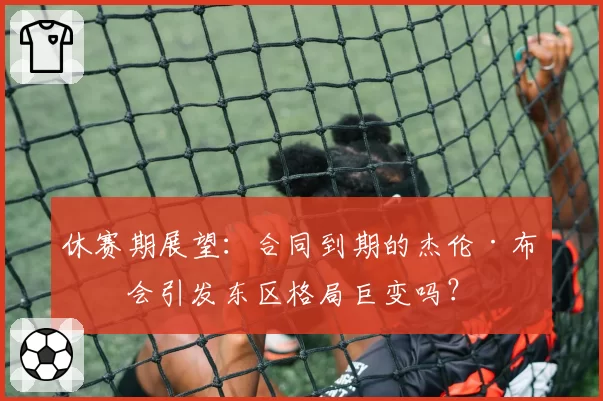 休赛期展望：合同到期的杰伦·布朗会引发东区格局巨变吗？