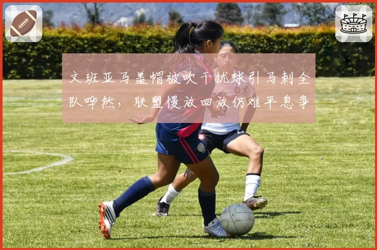 文班亚马盖帽被吹干扰球引马刺全队哗然，联盟慢放回放仍难平息争议