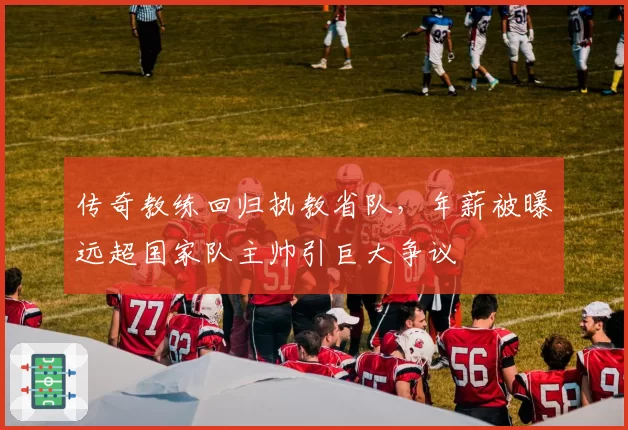 传奇教练回归执教省队,年薪被曝远超国家队主帅引巨大争议