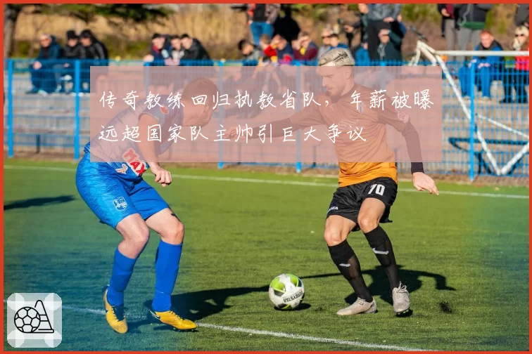 传奇教练回归执教省队,年薪被曝远超国家队主帅引巨大争议