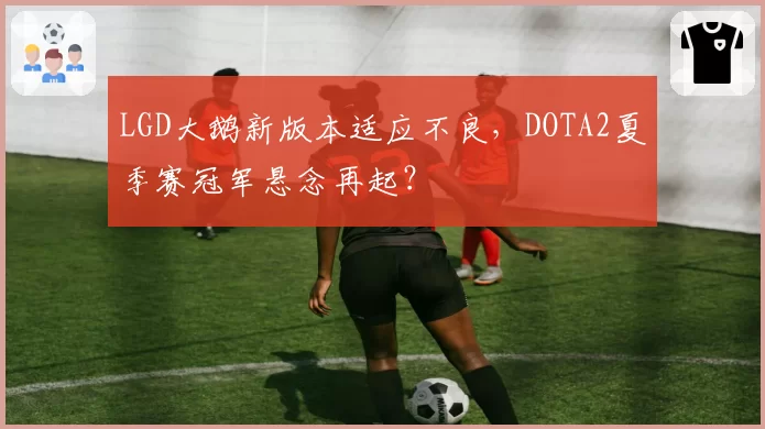 LGD大鹅新版本适应不良，DOTA2夏季赛冠军悬念再起？