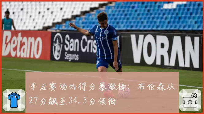 季后赛场均得分暴涨榜：布伦森从27分飙至34.5分领衔
