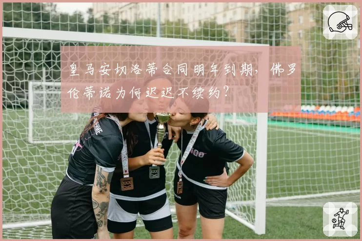 皇马安切洛蒂合同明年到期，佛罗伦蒂诺为何迟迟不续约？