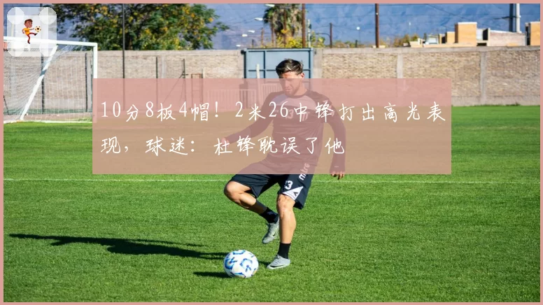 10分8板4帽!2米26中锋打出高光表现,球迷:杜锋耽误了他