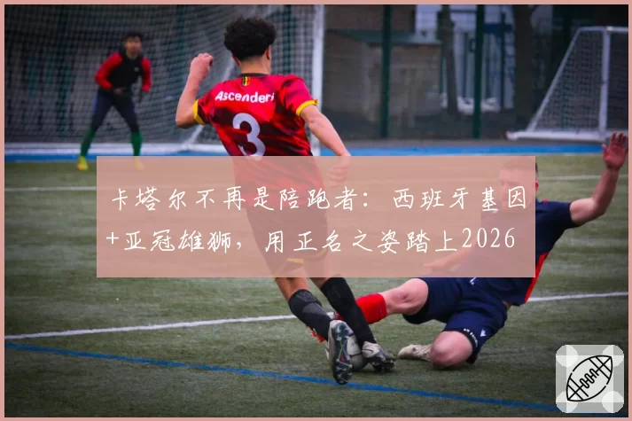 卡塔尔不再是陪跑者：西班牙基因+亚冠雄狮，用正名之姿踏上2026
