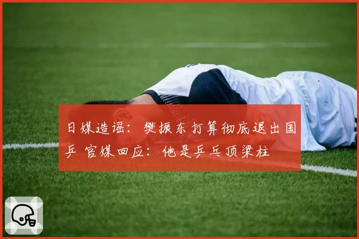 日媒造谣:樊振东打算彻底退出国乒 官媒回应:他是乒乓顶梁柱