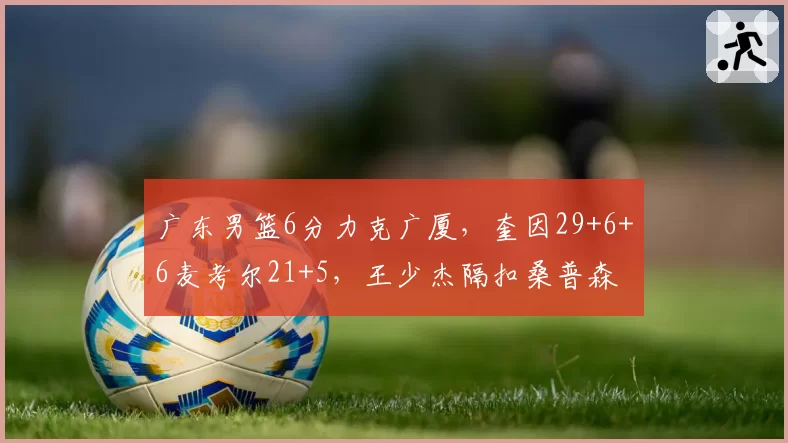 广东男篮6分力克广厦，奎因29+6+6麦考尔21+5，王少杰隔扣桑普森
