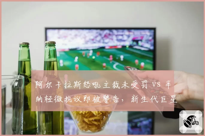 阿尔卡拉斯怒吼主裁未受罚 vs 辛纳轻微抗议即被警告,新生代巨星待遇差异引热议