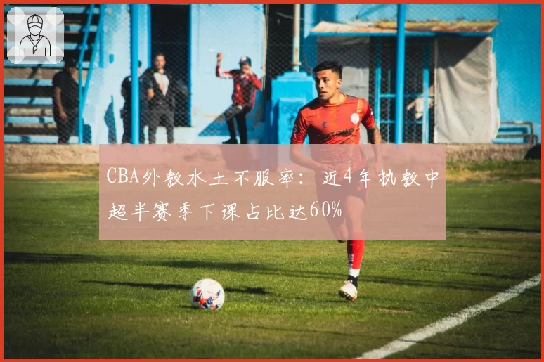 CBA外教水土不服率：近4年执教中超半赛季下课占比达60%