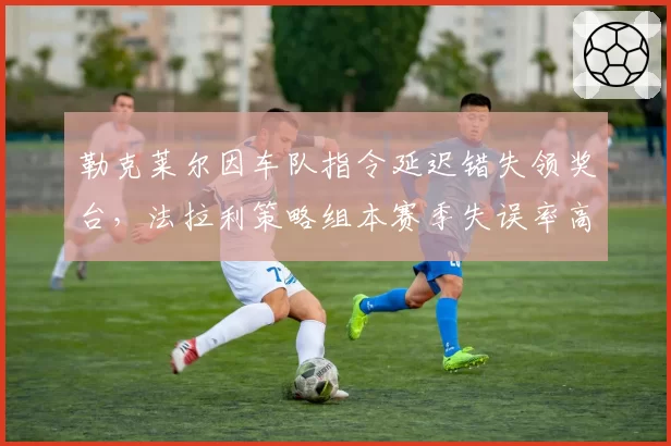 勒克莱尔因车队指令延迟错失领奖台，法拉利策略组本赛季失误率高达35%
