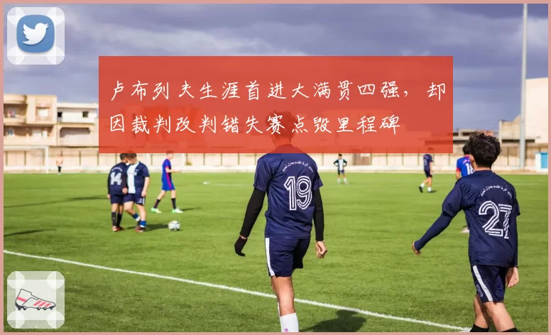 卢布列夫生涯首进大满贯四强，却因裁判改判错失赛点毁里程碑