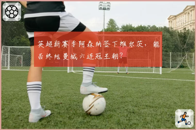 英超新赛季阿森纳签下维尔茨，能否终结曼城六连冠王朝？