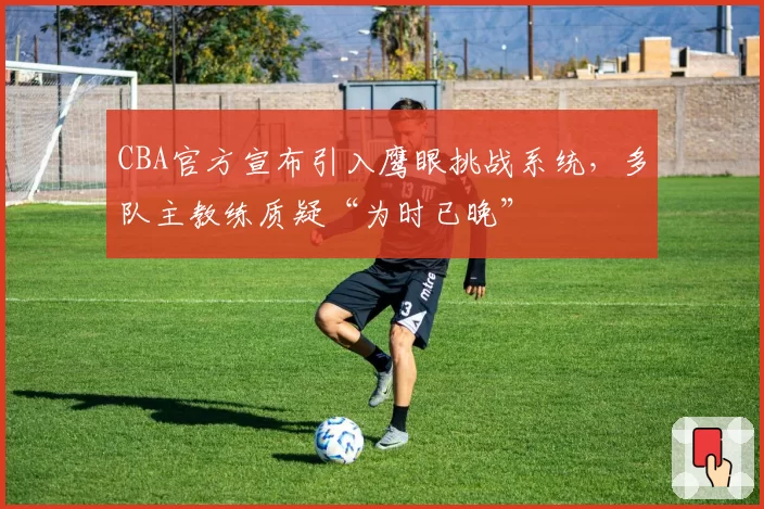 CBA官方宣布引入鹰眼挑战系统，多队主教练质疑“为时已晚”