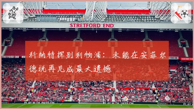 科纳特挥别利物浦：未能在安菲尔德说再见成最大遗憾