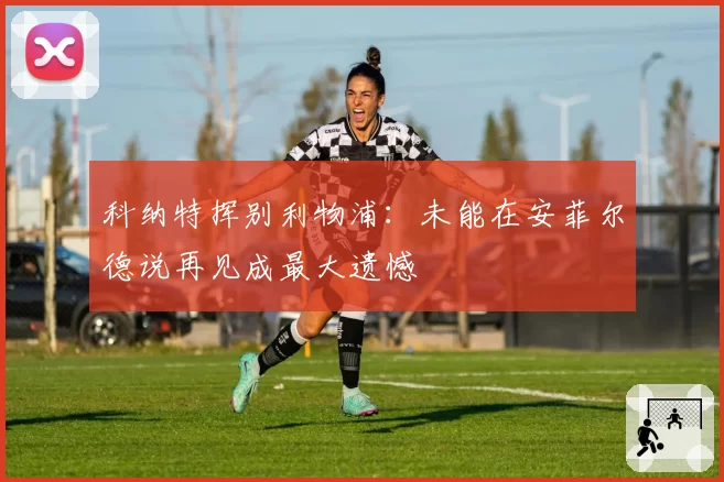 科纳特挥别利物浦：未能在安菲尔德说再见成最大遗憾