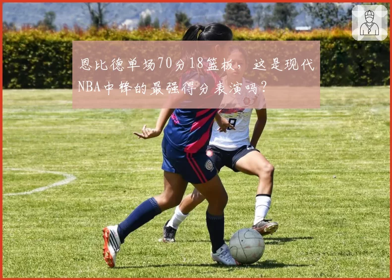 恩比德单场70分18篮板，这是现代NBA中锋的最强得分表演吗？