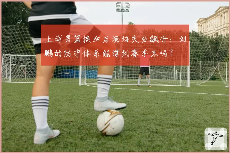 上海男篮换血后场均失分飙升，刘鹏的防守体系能撑到赛季末吗？