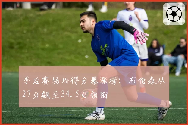 季后赛场均得分暴涨榜：布伦森从27分飙至34.5分领衔
