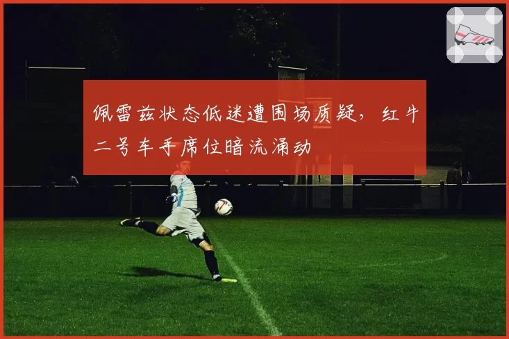 佩雷兹状态低迷遭围场质疑，红牛二号车手席位暗流涌动