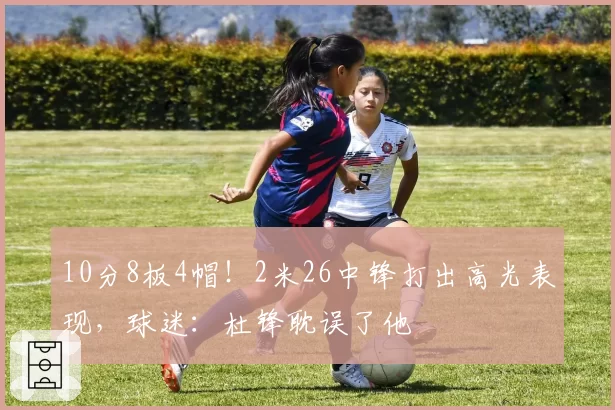 10分8板4帽!2米26中锋打出高光表现,球迷:杜锋耽误了他