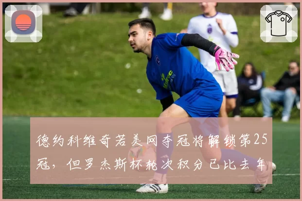 德约科维奇若美网夺冠将解锁第25冠，但罗杰斯杯轮次积分已比去年多失255分