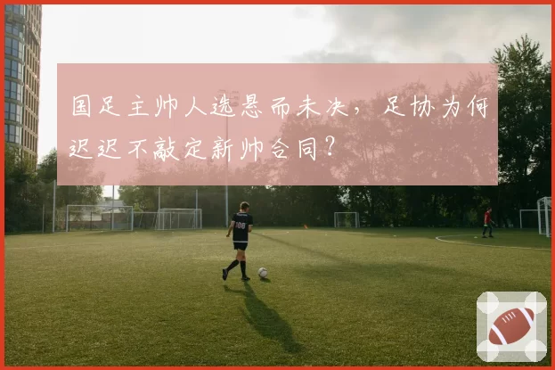 国足主帅人选悬而未决，足协为何迟迟不敲定新帅合同？