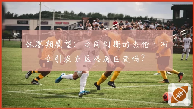 休赛期展望：合同到期的杰伦·布朗会引发东区格局巨变吗？