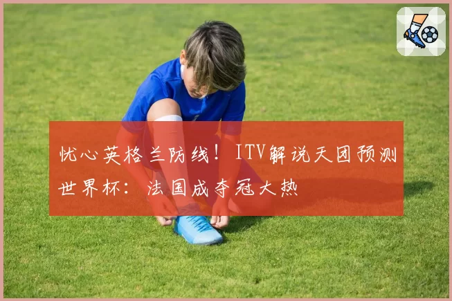 忧心英格兰防线！ITV解说天团预测世界杯：法国成夺冠大热
