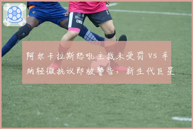 阿尔卡拉斯怒吼主裁未受罚 vs 辛纳轻微抗议即被警告,新生代巨星待遇差异引热议