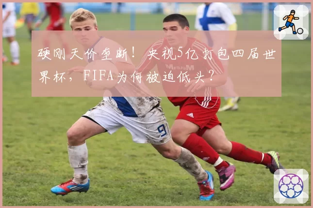硬刚天价垄断!央视5亿打包四届世界杯,FIFA为何被迫低头?