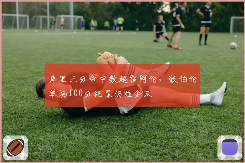 库里三分命中数超雷阿伦,张伯伦单场100分纪录仍难企及