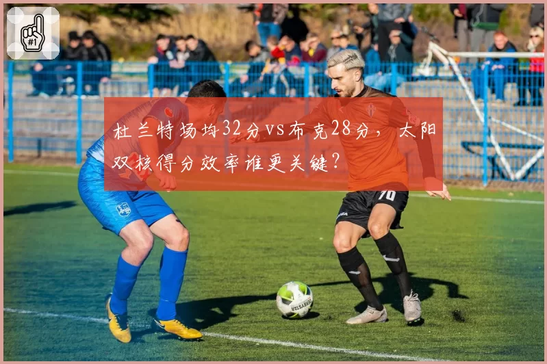 杜兰特场均32分vs布克28分,太阳双核得分效率谁更关键?