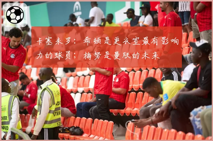 卡塞米罗:希顿是更衣室最有影响力的球员;梅努是曼联的未来