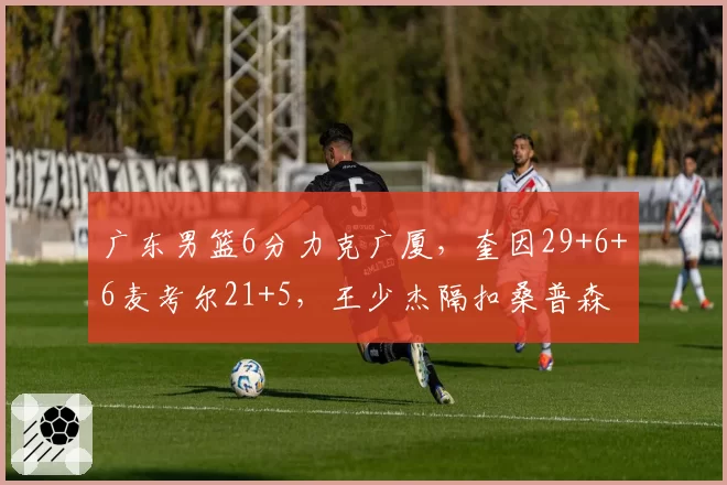 广东男篮6分力克广厦，奎因29+6+6麦考尔21+5，王少杰隔扣桑普森