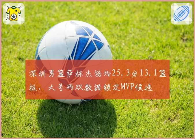 深圳男篮萨林杰场均25.3分13.1篮板,大号两双数据锁定MVP候选