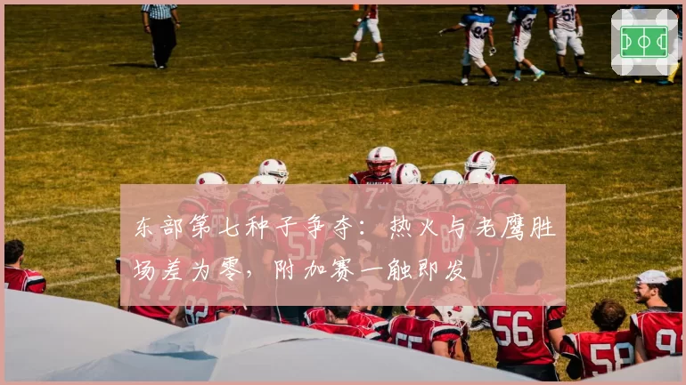 东部第七种子争夺:热火与老鹰胜场差为零,附加赛一触即发