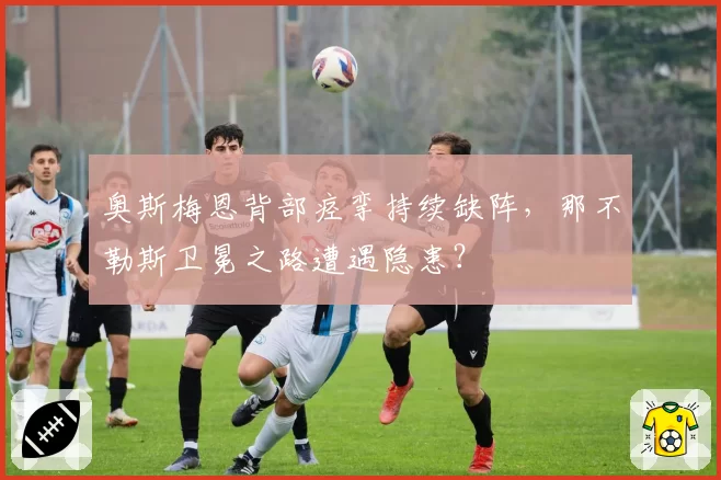 奥斯梅恩背部痉挛持续缺阵，那不勒斯卫冕之路遭遇隐患？